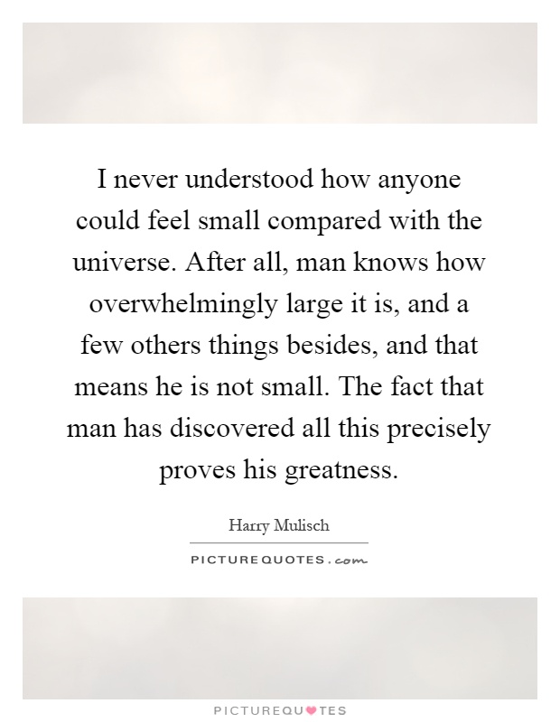 I never understood how anyone could feel small compared with the universe. After all, man knows how overwhelmingly large it is, and a few others things besides, and that means he is not small. The fact that man has discovered all this precisely proves his greatness Picture Quote #1