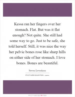 Kessa ran her fingers over her stomach. Flat. But was it flat enough? Not quite. She still had some way to go. Just to be safe, she told herself. Still, it was nice the way her pelvic bones rose like sharp hills on either side of her stomach. I love bones. Bones are beautiful Picture Quote #1