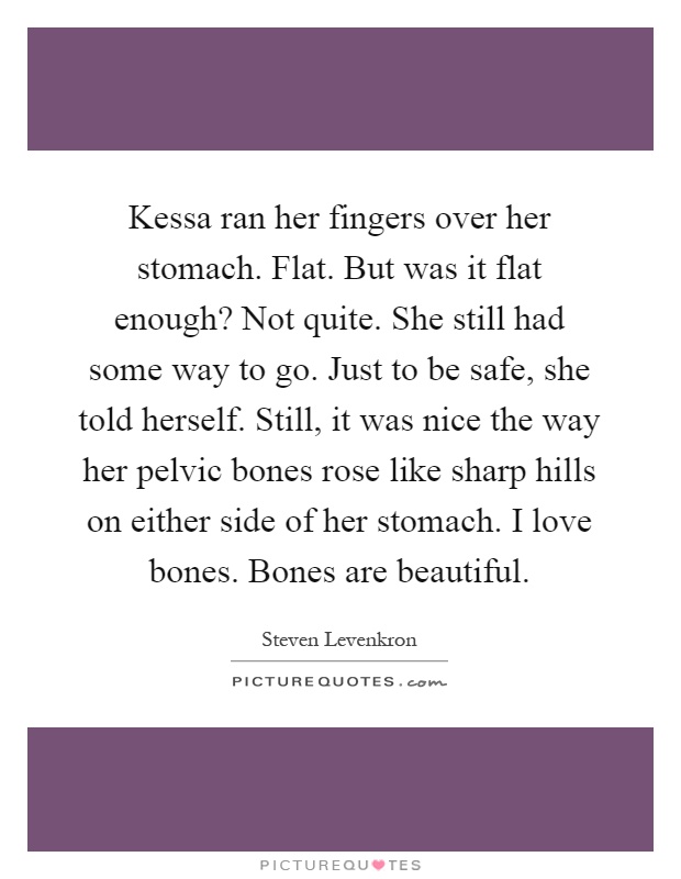 Kessa ran her fingers over her stomach. Flat. But was it flat enough? Not quite. She still had some way to go. Just to be safe, she told herself. Still, it was nice the way her pelvic bones rose like sharp hills on either side of her stomach. I love bones. Bones are beautiful Picture Quote #1