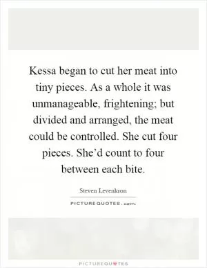Kessa began to cut her meat into tiny pieces. As a whole it was unmanageable, frightening; but divided and arranged, the meat could be controlled. She cut four pieces. She’d count to four between each bite Picture Quote #1