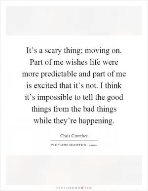 It’s a scary thing; moving on. Part of me wishes life were more predictable and part of me is excited that it’s not. I think it’s impossible to tell the good things from the bad things while they’re happening Picture Quote #1