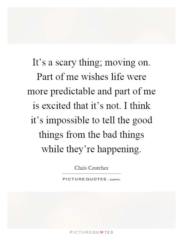 It's a scary thing; moving on. Part of me wishes life were more predictable and part of me is excited that it's not. I think it's impossible to tell the good things from the bad things while they're happening Picture Quote #1