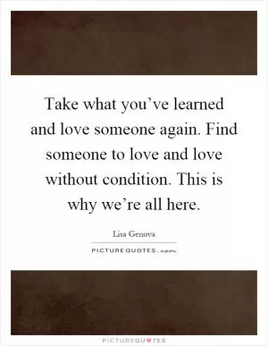 Take what you’ve learned and love someone again. Find someone to love and love without condition. This is why we’re all here Picture Quote #1