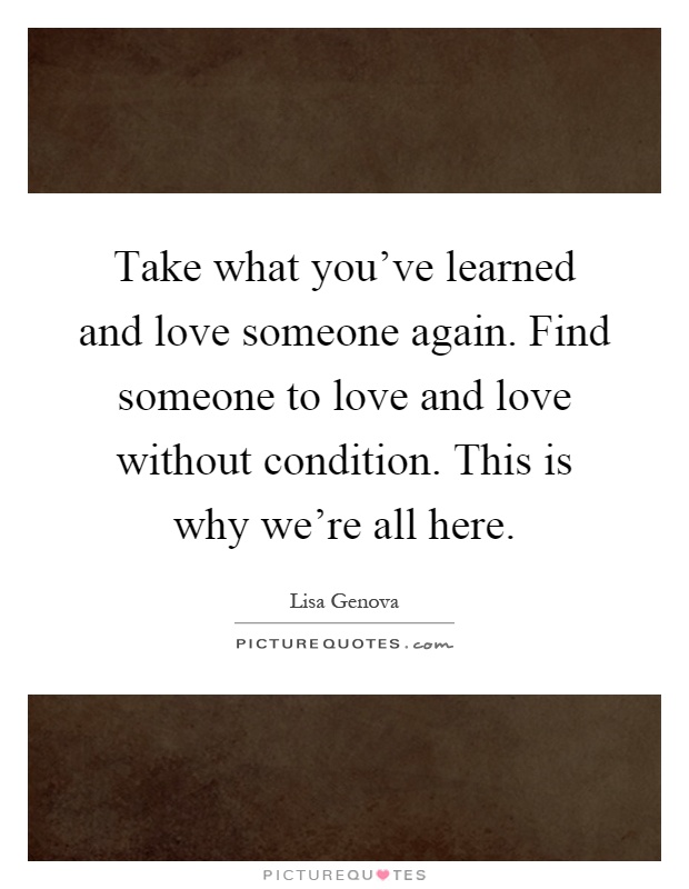 Take what you've learned and love someone again. Find someone to love and love without condition. This is why we're all here Picture Quote #1
