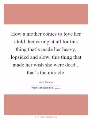 How a mother comes to love her child, her caring at all for this thing that’s made her heavy, lopsided and slow, this thing that made her wish she were dead... that’s the miracle Picture Quote #1