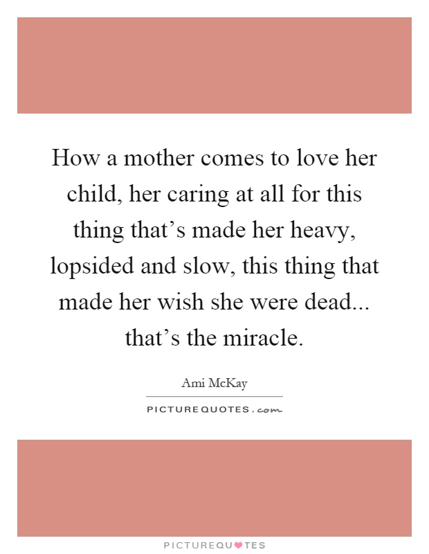 How a mother comes to love her child, her caring at all for this thing that's made her heavy, lopsided and slow, this thing that made her wish she were dead... that's the miracle Picture Quote #1