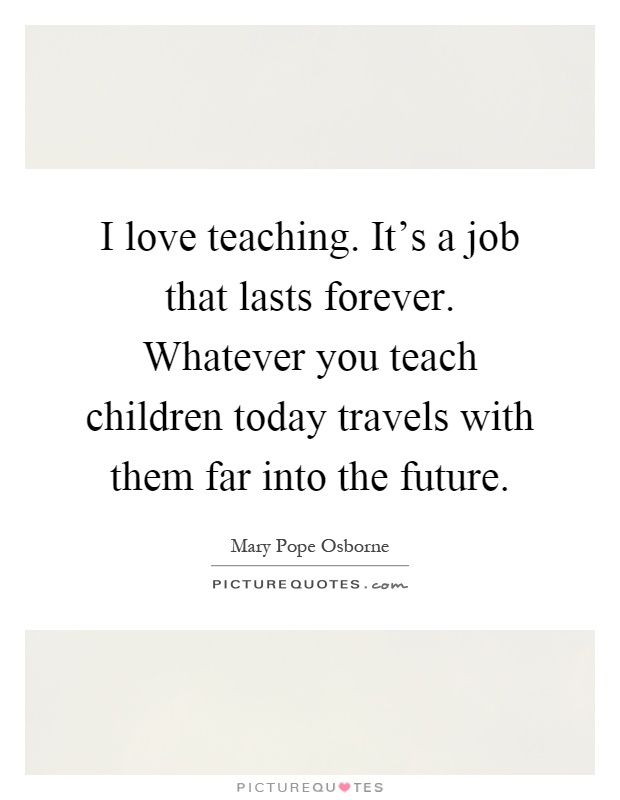 I love teaching. It's a job that lasts forever. Whatever you teach children today travels with them far into the future Picture Quote #1