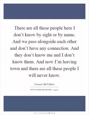 There are all these people here I don’t know by sight or by name. And we pass alongside each other and don’t have any connection. And they don’t know me and I don’t know them. And now I’m leaving town and there are all these people I will never know Picture Quote #1