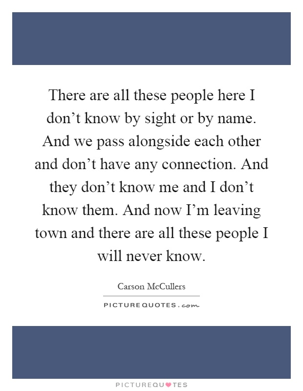 There are all these people here I don't know by sight or by name. And we pass alongside each other and don't have any connection. And they don't know me and I don't know them. And now I'm leaving town and there are all these people I will never know Picture Quote #1