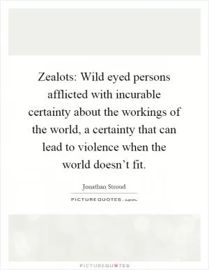 Zealots: Wild eyed persons afflicted with incurable certainty about the workings of the world, a certainty that can lead to violence when the world doesn’t fit Picture Quote #1