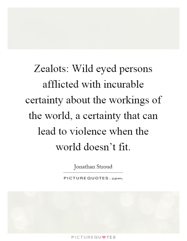 Zealots: Wild eyed persons afflicted with incurable certainty about the workings of the world, a certainty that can lead to violence when the world doesn't fit Picture Quote #1