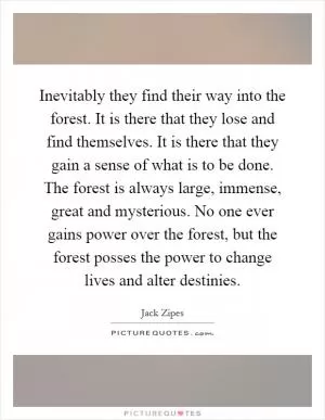 Inevitably they find their way into the forest. It is there that they lose and find themselves. It is there that they gain a sense of what is to be done. The forest is always large, immense, great and mysterious. No one ever gains power over the forest, but the forest posses the power to change lives and alter destinies Picture Quote #1