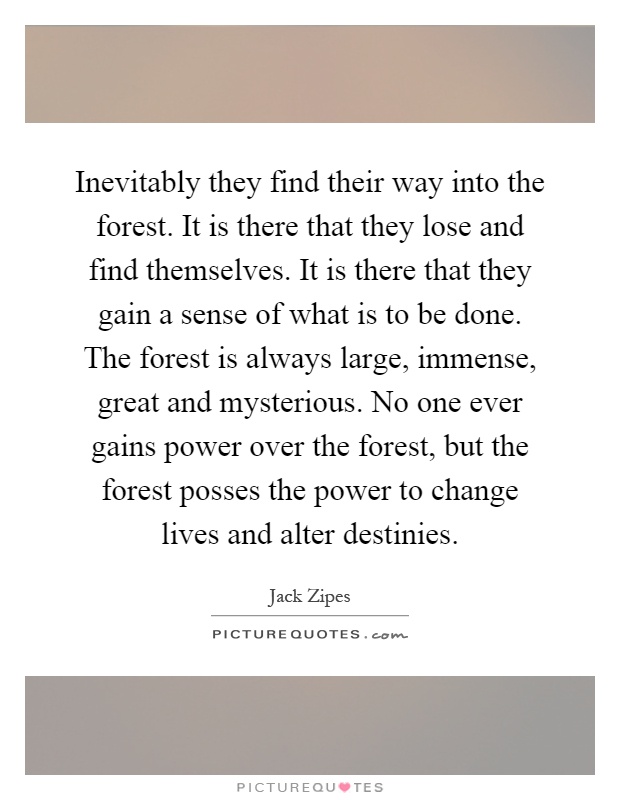 Inevitably they find their way into the forest. It is there that they lose and find themselves. It is there that they gain a sense of what is to be done. The forest is always large, immense, great and mysterious. No one ever gains power over the forest, but the forest posses the power to change lives and alter destinies Picture Quote #1