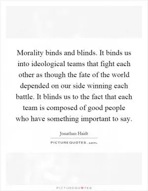 Morality binds and blinds. It binds us into ideological teams that fight each other as though the fate of the world depended on our side winning each battle. It blinds us to the fact that each team is composed of good people who have something important to say Picture Quote #1