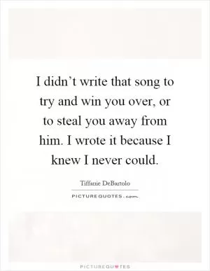 I didn’t write that song to try and win you over, or to steal you away from him. I wrote it because I knew I never could Picture Quote #1