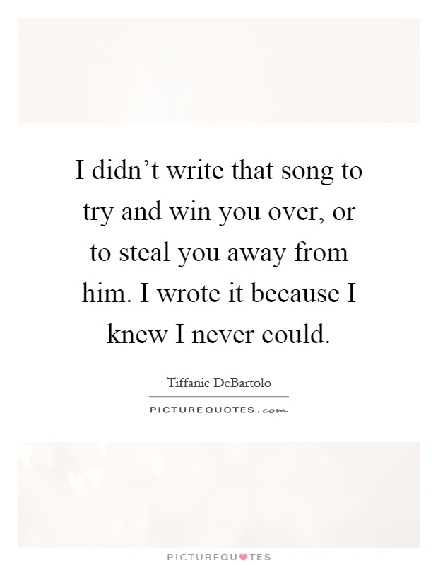 I didn't write that song to try and win you over, or to steal you away from him. I wrote it because I knew I never could Picture Quote #1