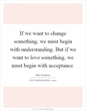 If we want to change something, we must begin with understanding. But if we want to love something, we must begin with acceptance Picture Quote #1