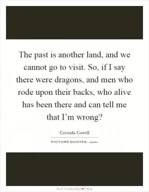 The past is another land, and we cannot go to visit. So, if I say there were dragons, and men who rode upon their backs, who alive has been there and can tell me that I’m wrong? Picture Quote #1
