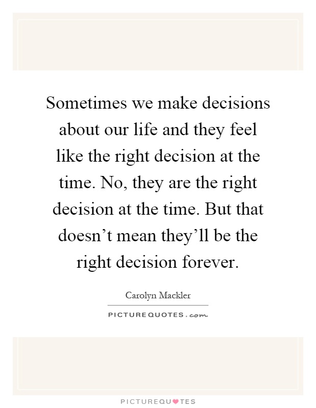 Sometimes we make decisions about our life and they feel like the right decision at the time. No, they are the right decision at the time. But that doesn't mean they'll be the right decision forever Picture Quote #1