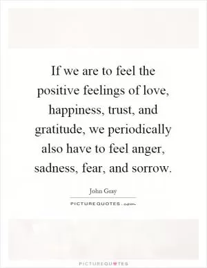 If we are to feel the positive feelings of love, happiness, trust, and gratitude, we periodically also have to feel anger, sadness, fear, and sorrow Picture Quote #1