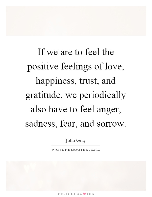 If we are to feel the positive feelings of love, happiness, trust, and gratitude, we periodically also have to feel anger, sadness, fear, and sorrow Picture Quote #1