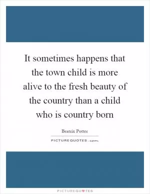 It sometimes happens that the town child is more alive to the fresh beauty of the country than a child who is country born Picture Quote #1