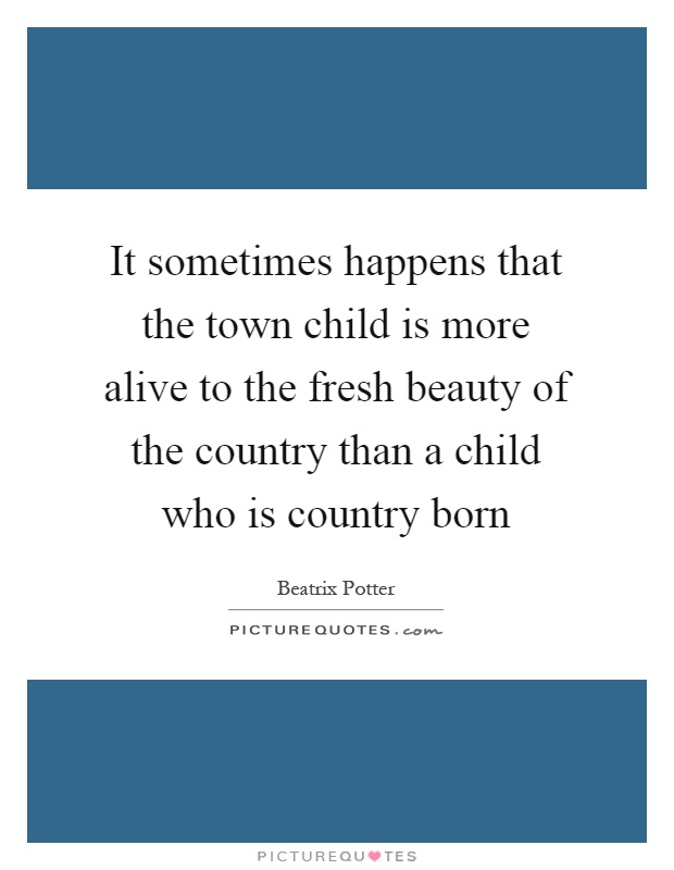 It sometimes happens that the town child is more alive to the fresh beauty of the country than a child who is country born Picture Quote #1