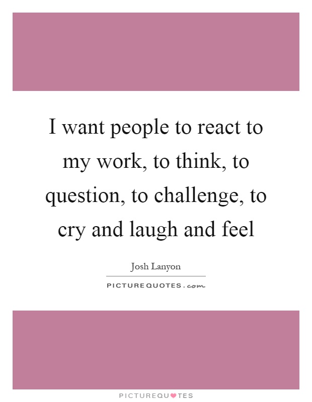 I want people to react to my work, to think, to question, to challenge, to cry and laugh and feel Picture Quote #1