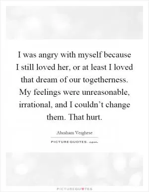 I was angry with myself because I still loved her, or at least I loved that dream of our togetherness. My feelings were unreasonable, irrational, and I couldn’t change them. That hurt Picture Quote #1