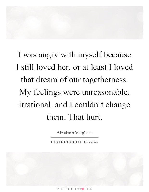 I was angry with myself because I still loved her, or at least I loved that dream of our togetherness. My feelings were unreasonable, irrational, and I couldn't change them. That hurt Picture Quote #1