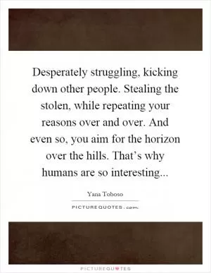 Desperately struggling, kicking down other people. Stealing the stolen, while repeating your reasons over and over. And even so, you aim for the horizon over the hills. That’s why humans are so interesting Picture Quote #1