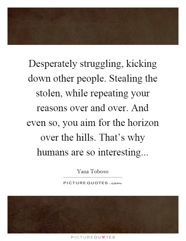Desperately struggling, kicking down other people. Stealing the stolen, while repeating your reasons over and over. And even so, you aim for the horizon over the hills. That's why humans are so interesting Picture Quote #1