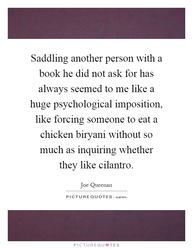 Saddling another person with a book he did not ask for has always seemed to me like a huge psychological imposition, like forcing someone to eat a chicken biryani without so much as inquiring whether they like cilantro Picture Quote #1