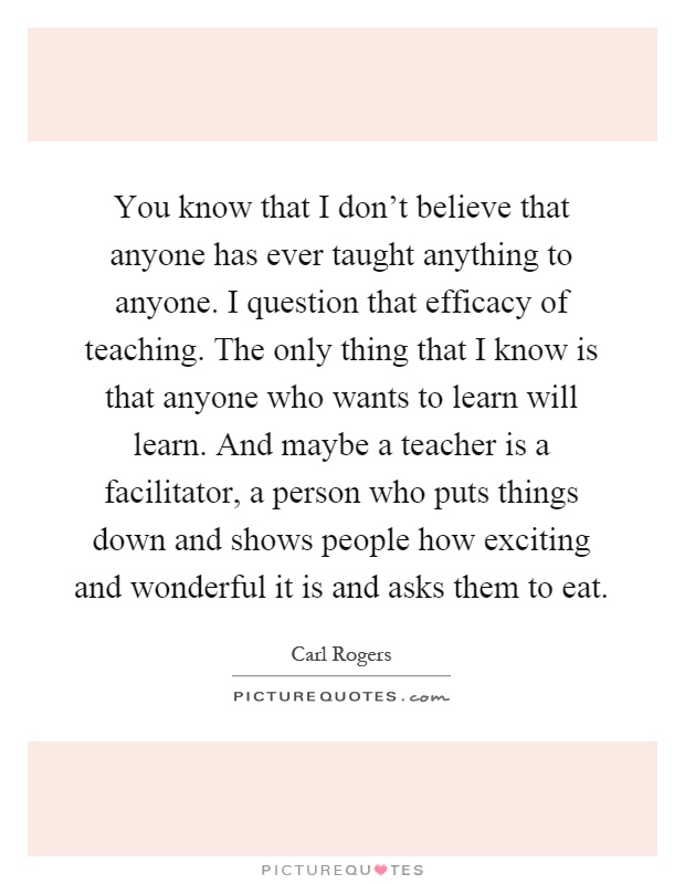 You know that I don't believe that anyone has ever taught anything to anyone. I question that efficacy of teaching. The only thing that I know is that anyone who wants to learn will learn. And maybe a teacher is a facilitator, a person who puts things down and shows people how exciting and wonderful it is and asks them to eat Picture Quote #1