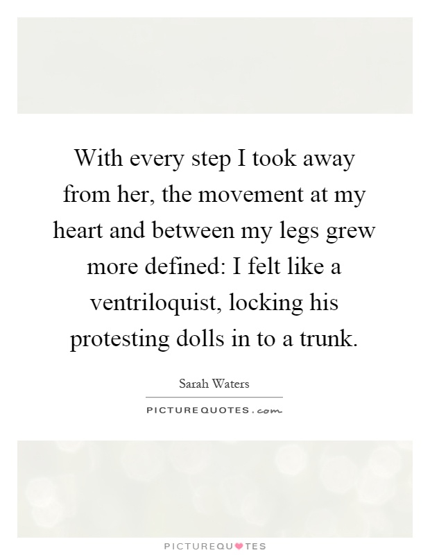 With every step I took away from her, the movement at my heart and between my legs grew more defined: I felt like a ventriloquist, locking his protesting dolls in to a trunk Picture Quote #1