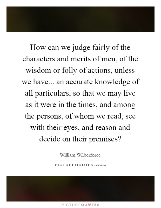 How can we judge fairly of the characters and merits of men, of the wisdom or folly of actions, unless we have... an accurate knowledge of all particulars, so that we may live as it were in the times, and among the persons, of whom we read, see with their eyes, and reason and decide on their premises? Picture Quote #1