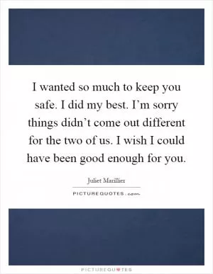 I wanted so much to keep you safe. I did my best. I’m sorry things didn’t come out different for the two of us. I wish I could have been good enough for you Picture Quote #1