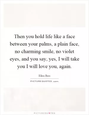 Then you hold life like a face between your palms, a plain face, no charming smile, no violet eyes, and you say, yes, I will take you I will love you, again Picture Quote #1
