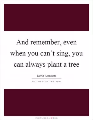 And remember, even when you can’t sing, you can always plant a tree Picture Quote #1