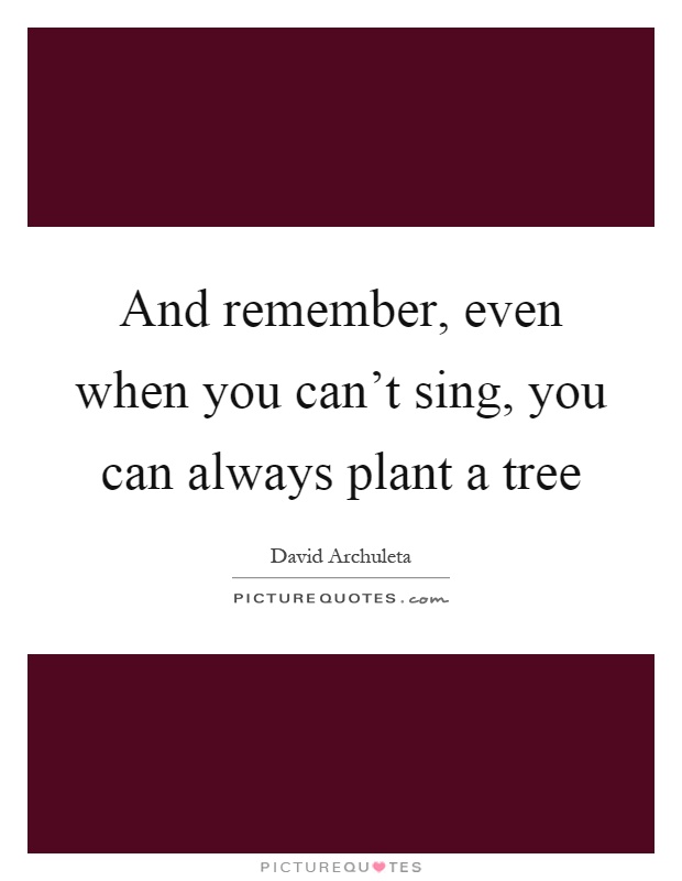 And remember, even when you can't sing, you can always plant a tree Picture Quote #1
