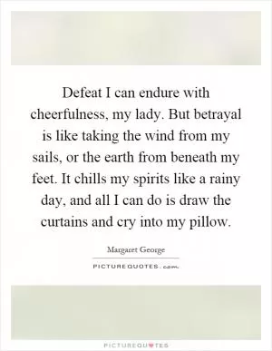 Defeat I can endure with cheerfulness, my lady. But betrayal is like taking the wind from my sails, or the earth from beneath my feet. It chills my spirits like a rainy day, and all I can do is draw the curtains and cry into my pillow Picture Quote #1