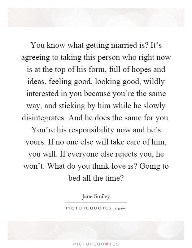 You know what getting married is? It's agreeing to taking this person who right now is at the top of his form, full of hopes and ideas, feeling good, looking good, wildly interested in you because you're the same way, and sticking by him while he slowly disintegrates. And he does the same for you. You're his responsibility now and he's yours. If no one else will take care of him, you will. If everyone else rejects you, he won't. What do you think love is? Going to bed all the time? Picture Quote #1