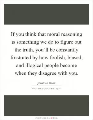 If you think that moral reasoning is something we do to figure out the truth, you’ll be constantly frustrated by how foolish, biased, and illogical people become when they disagree with you Picture Quote #1