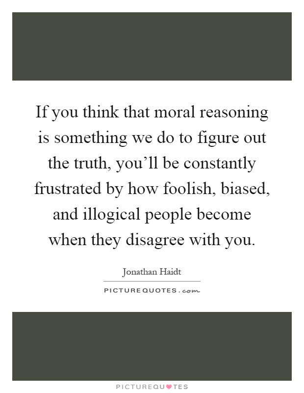 If you think that moral reasoning is something we do to figure out the truth, you'll be constantly frustrated by how foolish, biased, and illogical people become when they disagree with you Picture Quote #1