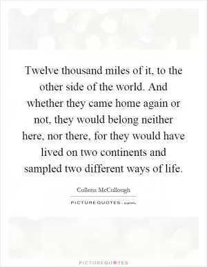 Twelve thousand miles of it, to the other side of the world. And whether they came home again or not, they would belong neither here, nor there, for they would have lived on two continents and sampled two different ways of life Picture Quote #1