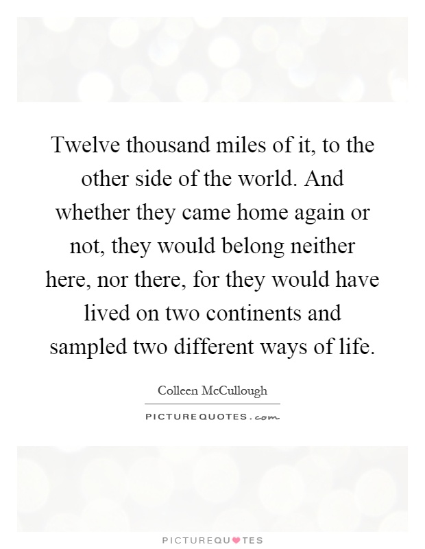 Twelve thousand miles of it, to the other side of the world. And whether they came home again or not, they would belong neither here, nor there, for they would have lived on two continents and sampled two different ways of life Picture Quote #1