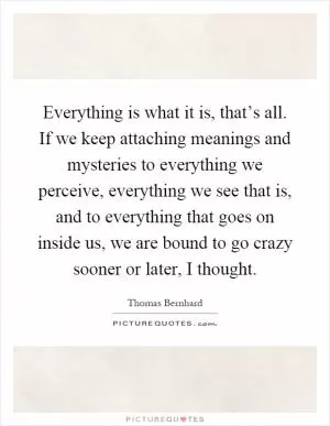Everything is what it is, that’s all. If we keep attaching meanings and mysteries to everything we perceive, everything we see that is, and to everything that goes on inside us, we are bound to go crazy sooner or later, I thought Picture Quote #1