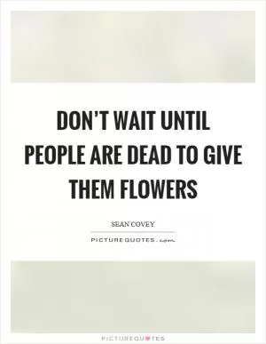 Don’t wait until people are dead to give them flowers Picture Quote #1