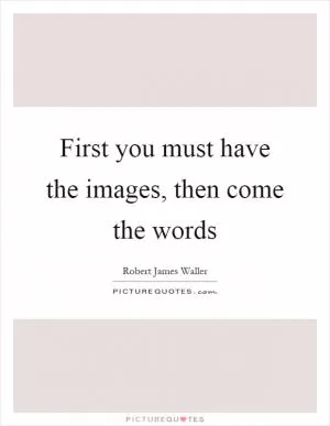 First you must have the images, then come the words Picture Quote #1