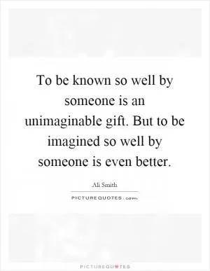 To be known so well by someone is an unimaginable gift. But to be imagined so well by someone is even better Picture Quote #1